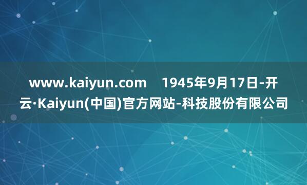 www.kaiyun.com    1945年9月17日-开云·Kaiyun(中国)官方网站-科技股份有限公司