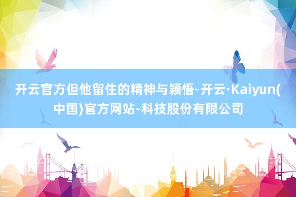 开云官方但他留住的精神与颖悟-开云·Kaiyun(中国)官方网站-科技股份有限公司