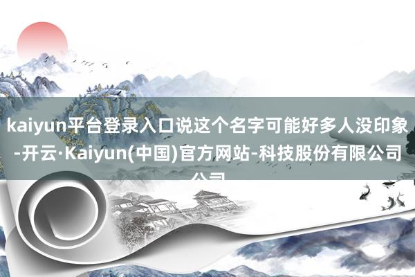 kaiyun平台登录入口说这个名字可能好多人没印象-开云·Kaiyun(中国)官方网站-科技股份有限公司