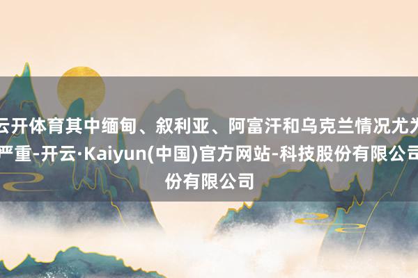 云开体育其中缅甸、叙利亚、阿富汗和乌克兰情况尤为严重-开云·Kaiyun(中国)官方网站-科技股份有限公司