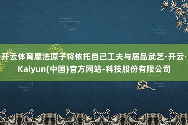 开云体育魔法原子将依托自己工夫与居品武艺-开云·Kaiyun(中国)官方网站-科技股份有限公司
