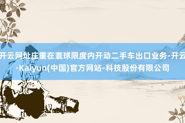 开云网址庄重在寰球限度内开动二手车出口业务-开云·Kaiyun(中国)官方网站-科技股份有限公司