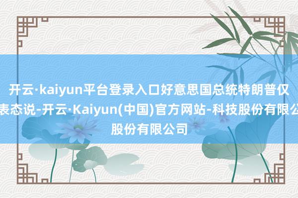 开云·kaiyun平台登录入口好意思国总统特朗普仅仅表态说-开云·Kaiyun(中国)官方网站-科技股份有限公司