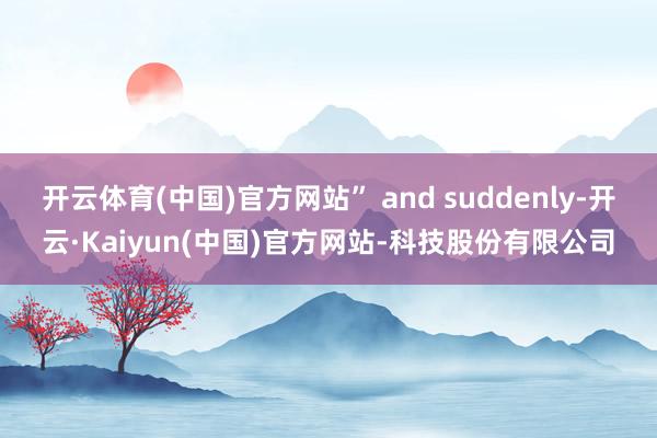 开云体育(中国)官方网站” and suddenly-开云·Kaiyun(中国)官方网站-科技股份有限公司