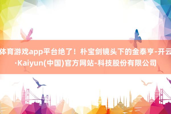 体育游戏app平台绝了！朴宝剑镜头下的金泰亨-开云·Kaiyun(中国)官方网站-科技股份有限公司