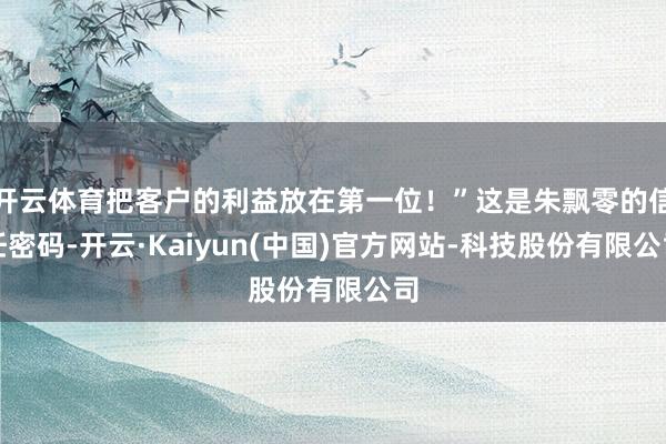 开云体育把客户的利益放在第一位！”这是朱飘零的信任密码-开云·Kaiyun(中国)官方网站-科技股份有限公司