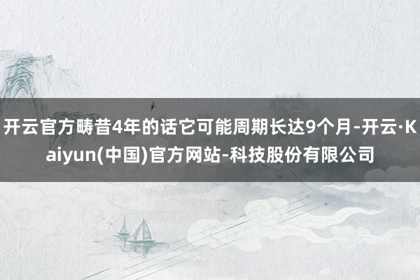 开云官方畴昔4年的话它可能周期长达9个月-开云·Kaiyun(中国)官方网站-科技股份有限公司