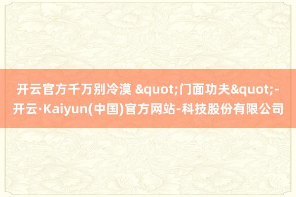 开云官方千万别冷漠 "门面功夫"-开云·Kaiyun(中国)官方网站-科技股份有限公司