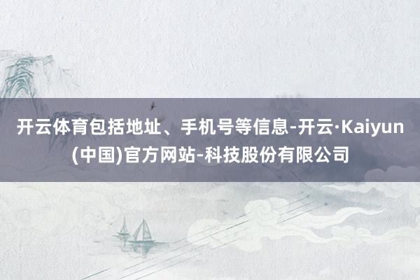 开云体育包括地址、手机号等信息-开云·Kaiyun(中国)官方网站-科技股份有限公司