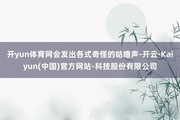 开yun体育网会发出各式奇怪的咕噜声-开云·Kaiyun(中国)官方网站-科技股份有限公司