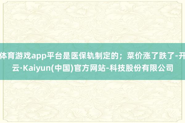 体育游戏app平台是医保轨制定的；菜价涨了跌了-开云·Kaiyun(中国)官方网站-科技股份有限公司