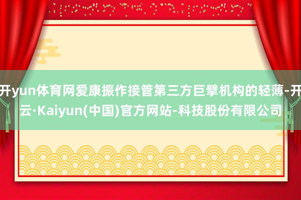 开yun体育网爱康振作接管第三方巨擘机构的轻薄-开云·Kaiyun(中国)官方网站-科技股份有限公司