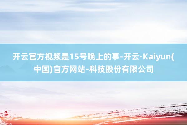 开云官方视频是15号晚上的事-开云·Kaiyun(中国)官方网站-科技股份有限公司
