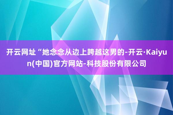 开云网址“她念念从边上跨越这男的-开云·Kaiyun(中国)官方网站-科技股份有限公司