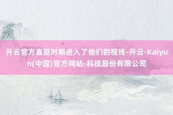 开云官方直驱时期进入了他们的视线-开云·Kaiyun(中国)官方网站-科技股份有限公司