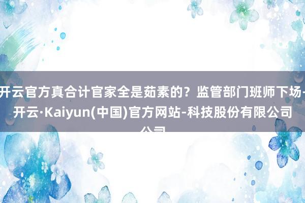 开云官方真合计官家全是茹素的？监管部门班师下场-开云·Kaiyun(中国)官方网站-科技股份有限公司
