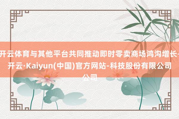 开云体育与其他平台共同推动即时零卖商场鸿沟增长-开云·Kaiyun(中国)官方网站-科技股份有限公司