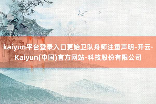 kaiyun平台登录入口更始卫队舟师注重声明-开云·Kaiyun(中国)官方网站-科技股份有限公司