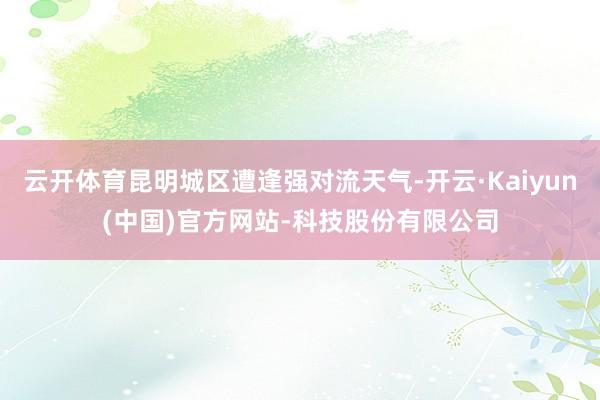 云开体育昆明城区遭逢强对流天气-开云·Kaiyun(中国)官方网站-科技股份有限公司