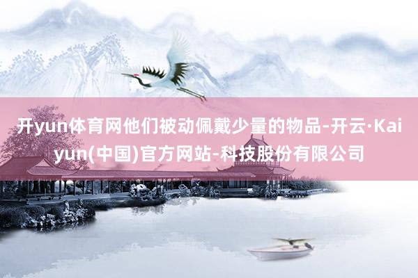 开yun体育网他们被动佩戴少量的物品-开云·Kaiyun(中国)官方网站-科技股份有限公司