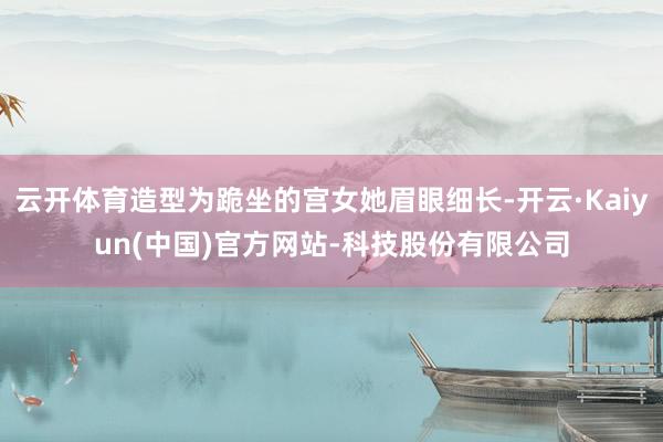 云开体育造型为跪坐的宫女她眉眼细长-开云·Kaiyun(中国)官方网站-科技股份有限公司