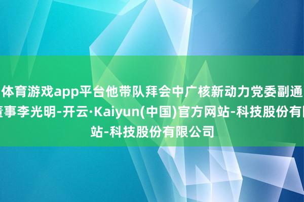 体育游戏app平台他带队拜会中广核新动力党委副通知、董事李光明-开云·Kaiyun(中国)官方网站-科技股份有限公司