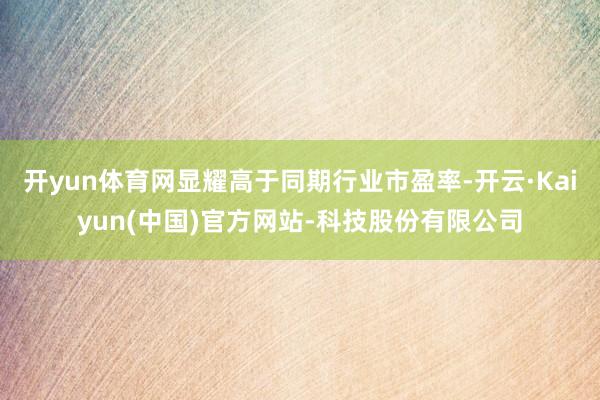 开yun体育网显耀高于同期行业市盈率-开云·Kaiyun(中国)官方网站-科技股份有限公司