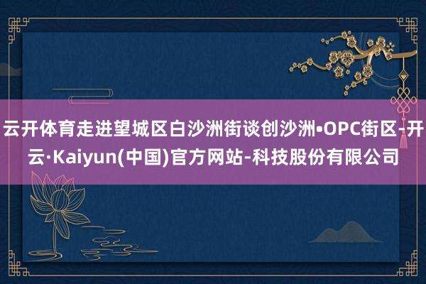 云开体育走进望城区白沙洲街谈创沙洲•OPC街区-开云·Kaiyun(中国)官方网站-科技股份有限公司