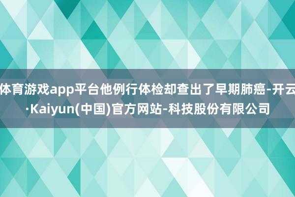 体育游戏app平台他例行体检却查出了早期肺癌-开云·Kaiyun(中国)官方网站-科技股份有限公司