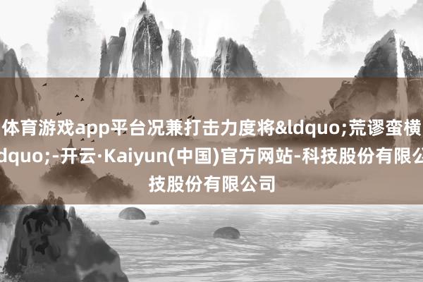 体育游戏app平台况兼打击力度将“荒谬蛮横”-开云·Kaiyun(中国)官方网站-科技股份有限公司