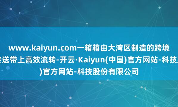 www.kaiyun.com一箱箱由大湾区制造的跨境电商货品在传送带上高效流转-开云·Kaiyun(中国)官方网站-科技股份有限公司