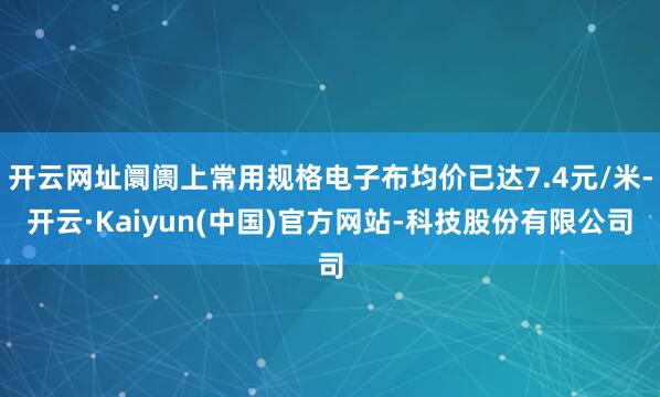 开云网址阛阓上常用规格电子布均价已达7.4元/米-开云·Kaiyun(中国)官方网站-科技股份有限公司
