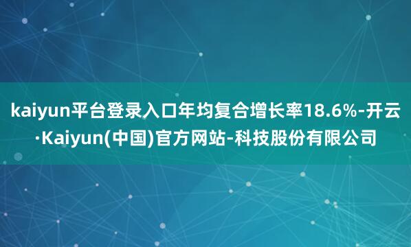 kaiyun平台登录入口年均复合增长率18.6%-开云·Kaiyun(中国)官方网站-科技股份有限公司