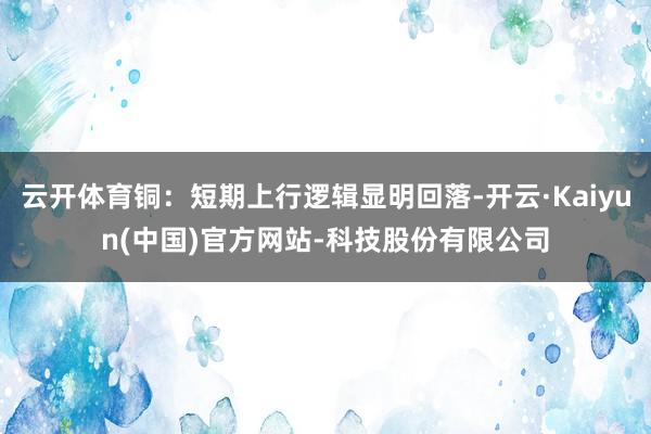 云开体育铜:短期上行逻辑显明回落-开云·Kaiyun(中国)官方网站-科技股份有限公司