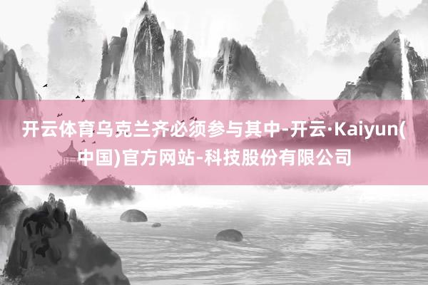 开云体育乌克兰齐必须参与其中-开云·Kaiyun(中国)官方网站-科技股份有限公司