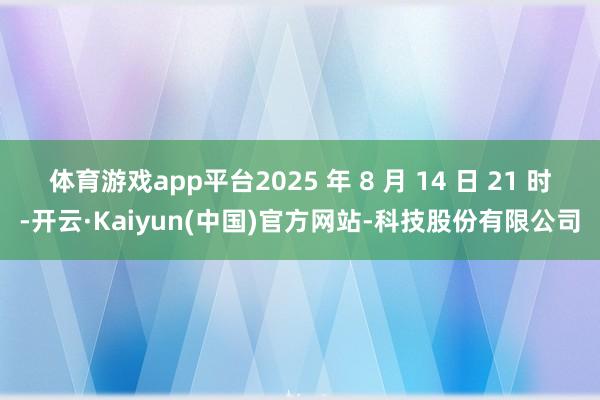 体育游戏app平台2025 年 8 月 14 日 21 时-开云·Kaiyun(中国)官方网站-科技股份有限公司