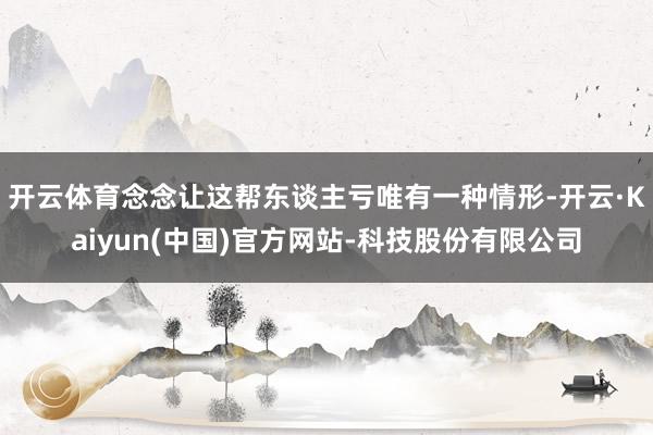 开云体育念念让这帮东谈主亏唯有一种情形-开云·Kaiyun(中国)官方网站-科技股份有限公司