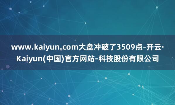 www.kaiyun.com大盘冲破了3509点-开云·Kaiyun(中国)官方网站-科技股份有限公司