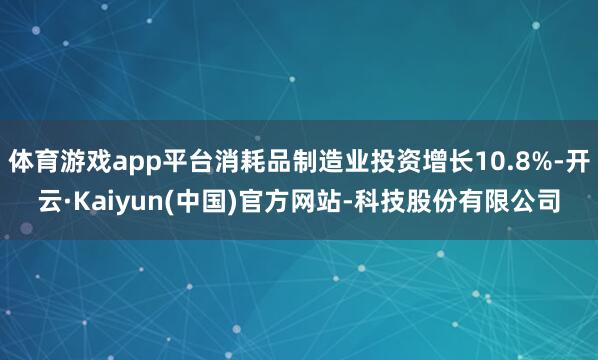 体育游戏app平台消耗品制造业投资增长10.8%-开云·Kaiyun(中国)官方网站-科技股份有限公司