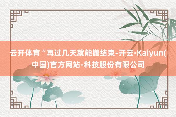 云开体育“再过几天就能搬结束-开云·Kaiyun(中国)官方网站-科技股份有限公司