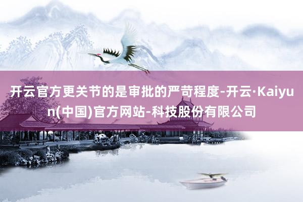 开云官方更关节的是审批的严苛程度-开云·Kaiyun(中国)官方网站-科技股份有限公司