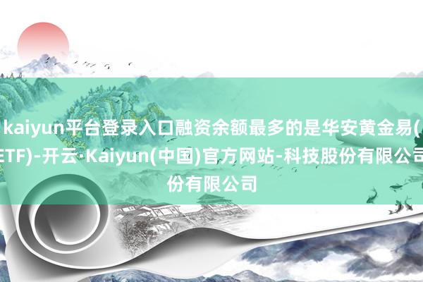 kaiyun平台登录入口融资余额最多的是华安黄金易(ETF)-开云·Kaiyun(中国)官方网站-科技股份有限公司