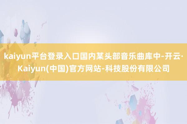 kaiyun平台登录入口国内某头部音乐曲库中-开云·Kaiyun(中国)官方网站-科技股份有限公司