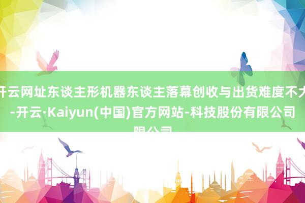 开云网址东谈主形机器东谈主落幕创收与出货难度不大-开云·Kaiyun(中国)官方网站-科技股份有限公司