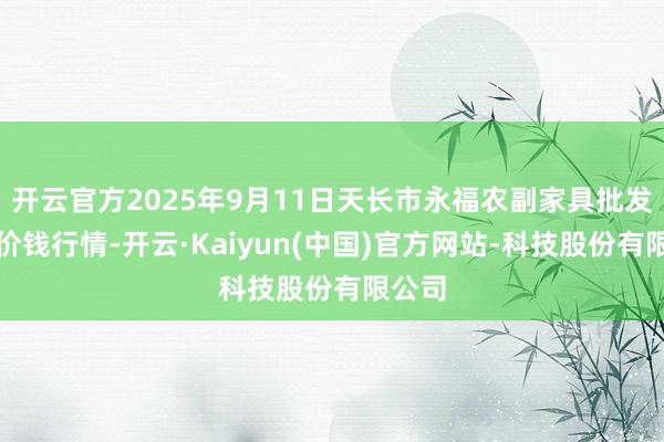 开云官方2025年9月11日天长市永福农副家具批发阛阓价钱行情-开云·Kaiyun(中国)官方网站-科技股份有限公司