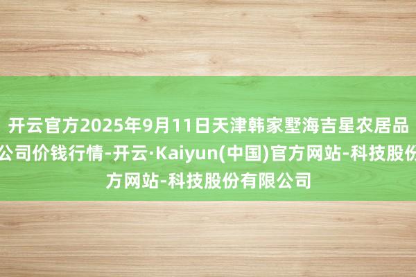 开云官方2025年9月11日天津韩家墅海吉星农居品物流有限公司价钱行情-开云·Kaiyun(中国)官方网站-科技股份有限公司