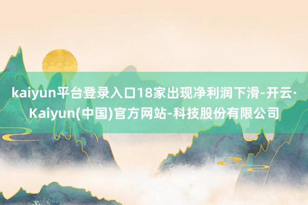 kaiyun平台登录入口18家出现净利润下滑-开云·Kaiyun(中国)官方网站-科技股份有限公司