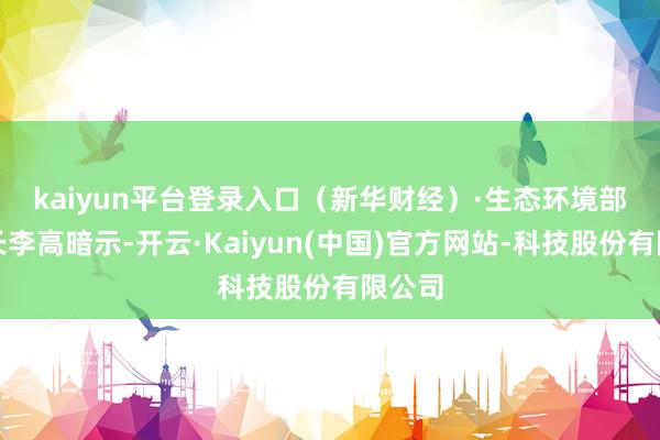 kaiyun平台登录入口（新华财经）　　·生态环境部副部长李高暗示-开云·Kaiyun(中国)官方网站-科技股份有限公司