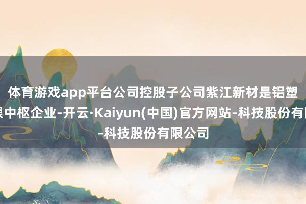 体育游戏app平台　　公司控股子公司紫江新材是铝塑膜界限中枢企业-开云·Kaiyun(中国)官方网站-科技股份有限公司