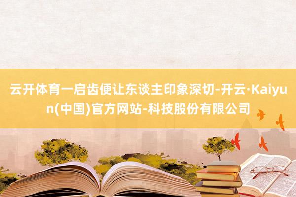 云开体育一启齿便让东谈主印象深切-开云·Kaiyun(中国)官方网站-科技股份有限公司